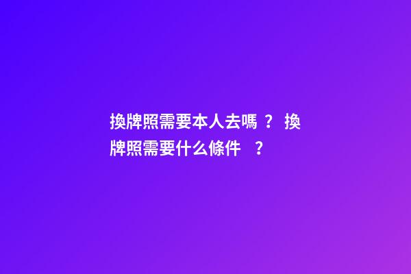 換牌照需要本人去嗎？ 換牌照需要什么條件？